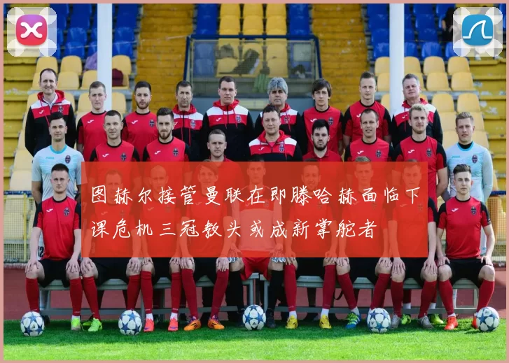 图赫尔接管曼联在即滕哈赫面临下课危机三冠教头或成新掌舵者
