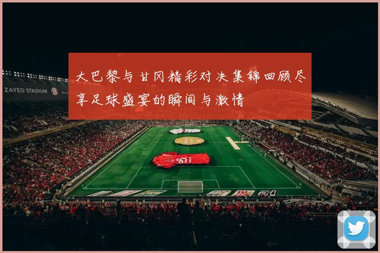 大巴黎与甘冈精彩对决集锦回顾尽享足球盛宴的瞬间与激情