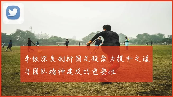 李铁深度剖析国足凝聚力提升之道与团队精神建设的重要性