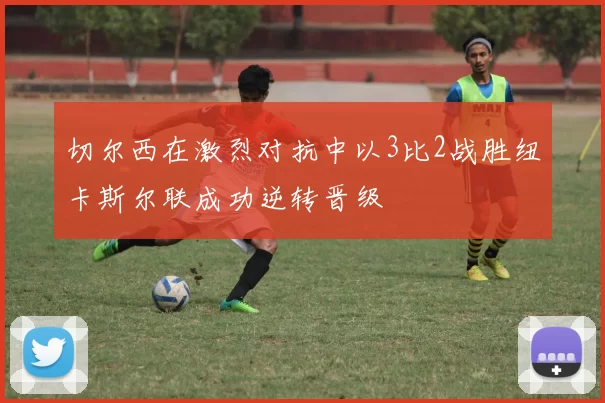 切尔西在激烈对抗中以3比2战胜纽卡斯尔联成功逆转晋级