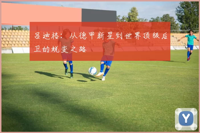 吕迪格：从德甲新星到世界顶级后卫的蜕变之路