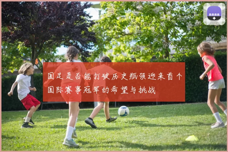 国足是否能打破历史瓶颈迎来首个国际赛事冠军的希望与挑战