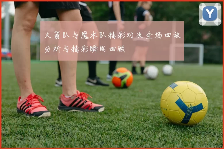 火箭队与魔术队精彩对决全场回放分析与精彩瞬间回顾