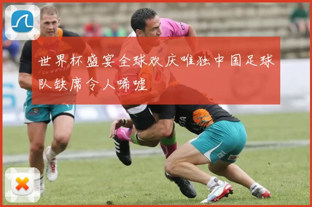 世界杯盛宴全球欢庆唯独中国足球队缺席令人唏嘘