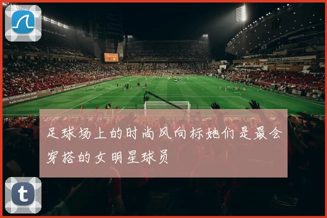 足球场上的时尚风向标她们是最会穿搭的女明星球员