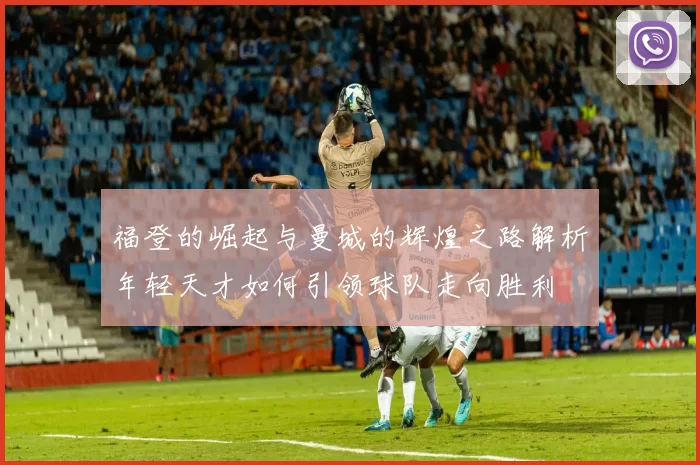 福登的崛起与曼城的辉煌之路解析年轻天才如何引领球队走向胜利